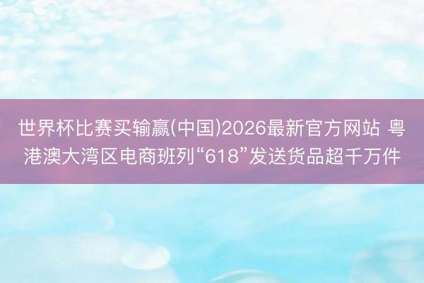世界杯比赛买输赢(中国)2026最新官方网站 粤港澳大湾区电商班列“618”发送货品超千万件