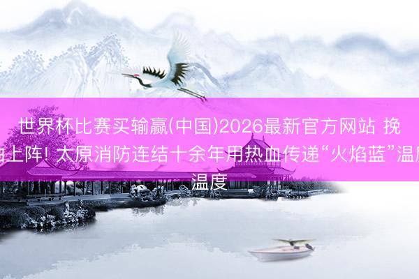 世界杯比赛买输赢(中国)2026最新官方网站 挽袖上阵! 太原消防连结十余年用热血传递“火焰蓝”温度