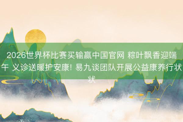 2026世界杯比赛买输赢中国官网 粽叶飘香迎端午 义诊送暖护安康! 易九谈团队开展公益康养行状
