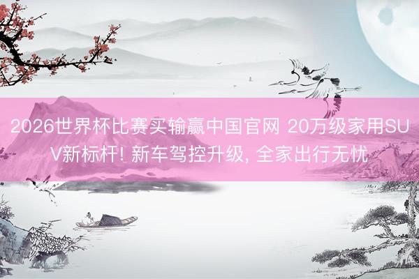 2026世界杯比赛买输赢中国官网 20万级家用SUV新标杆! 新车驾控升级, 全家出行无忧