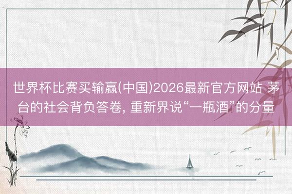 世界杯比赛买输赢(中国)2026最新官方网站 茅台的社会背负答卷, 重新界说“一瓶酒”的分量