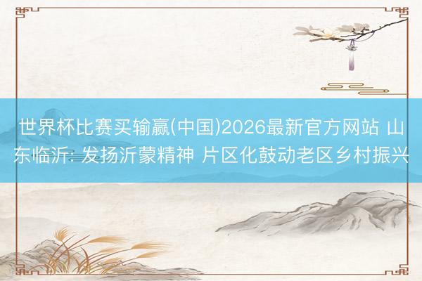 世界杯比赛买输赢(中国)2026最新官方网站 山东临沂: 发扬沂蒙精神 片区化鼓动老区乡村振兴