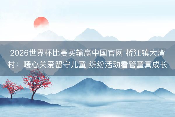 2026世界杯比赛买输赢中国官网 桥江镇大湾村：暖心关爱留守儿童 缤纷活动看管童真成长