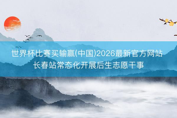 世界杯比赛买输赢(中国)2026最新官方网站 长春站常态化开展后生志愿干事
