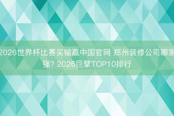 2026世界杯比赛买输赢中国官网 郑州装修公司哪家强? 2026巨擘TOP10排行