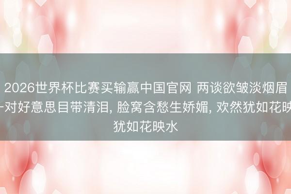 2026世界杯比赛买输赢中国官网 两谈欲皱淡烟眉， 一对好意思目带清泪， 脸窝含愁生娇媚， 欢然犹如花映水