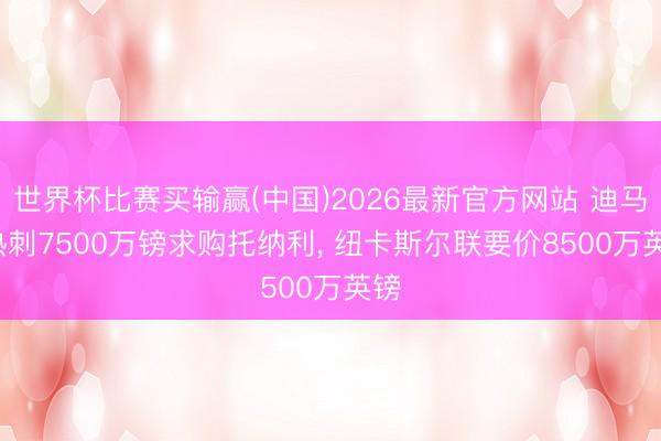 世界杯比赛买输赢(中国)2026最新官方网站 迪马: 热刺7500万镑求购托纳利, 纽卡斯尔联要价8500万英镑